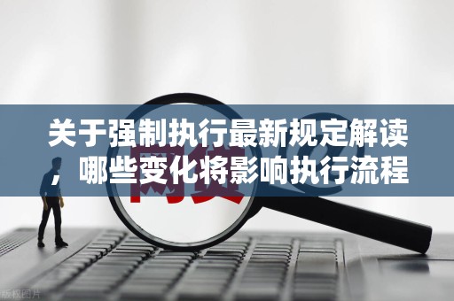 关于强制执行最新规定解读，哪些变化将影响执行流程？